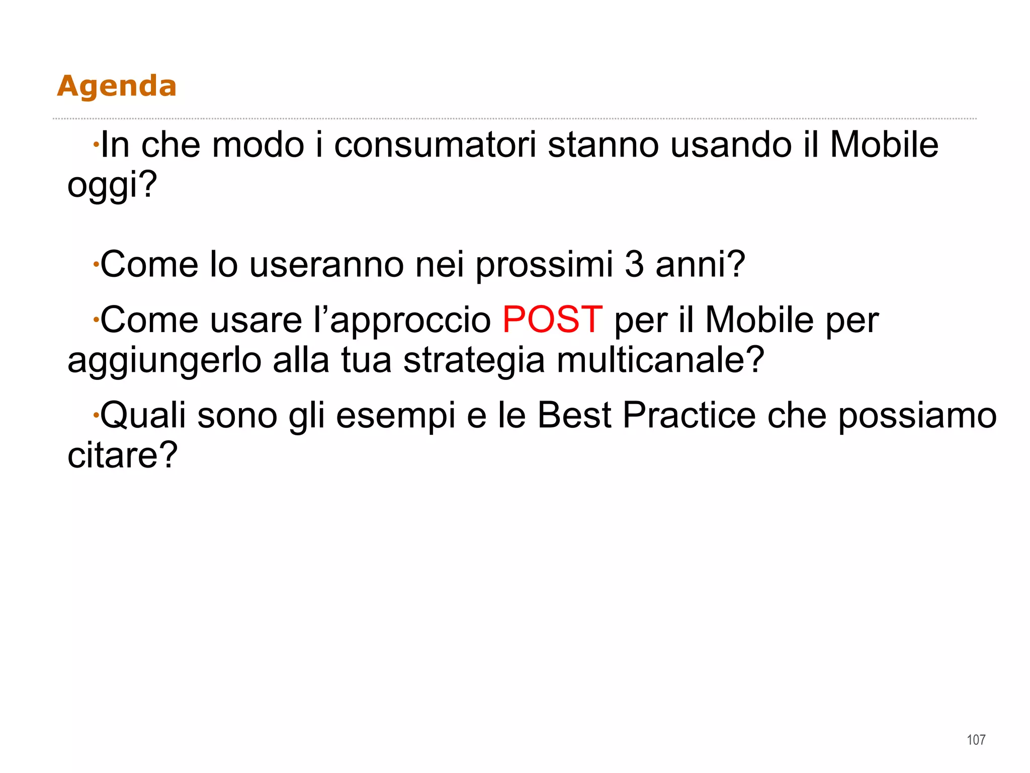 Agenda   In che modo i consumatori stanno usando il Mobile oggi? Come lo useranno nei prossimi 3 anni? Come usare l’approccio  POST  per il Mobile per aggiungerlo alla tua strategia multicanale?  Quali sono gli esempi e le Best Practice che possiamo citare?  