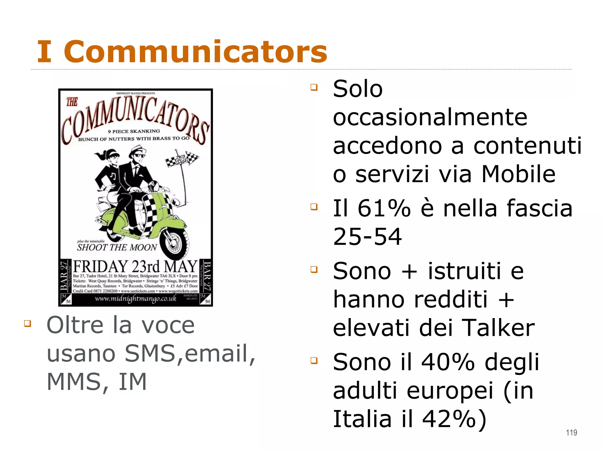 I Communicators Oltre la voce usano SMS,email, MMS, IM Solo occasionalmente accedono a contenuti o servizi via Mobile Il 61% è nella fascia 25-54 Sono + istruiti e hanno redditi + elevati dei Talker Sono il 40% degli adulti europei (in Italia il 42%) 