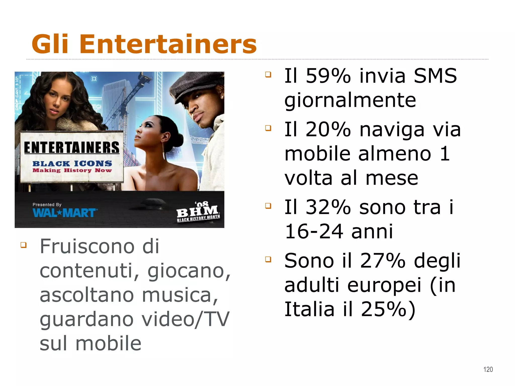 Gli Entertainers Fruiscono di contenuti, giocano, ascoltano musica, guardano video/TV sul mobile Il 59% invia SMS giornalmente Il 20% naviga via mobile almeno 1 volta al mese Il 32% sono tra i 16-24 anni Sono il 27% degli adulti europei (in Italia il 25%) 