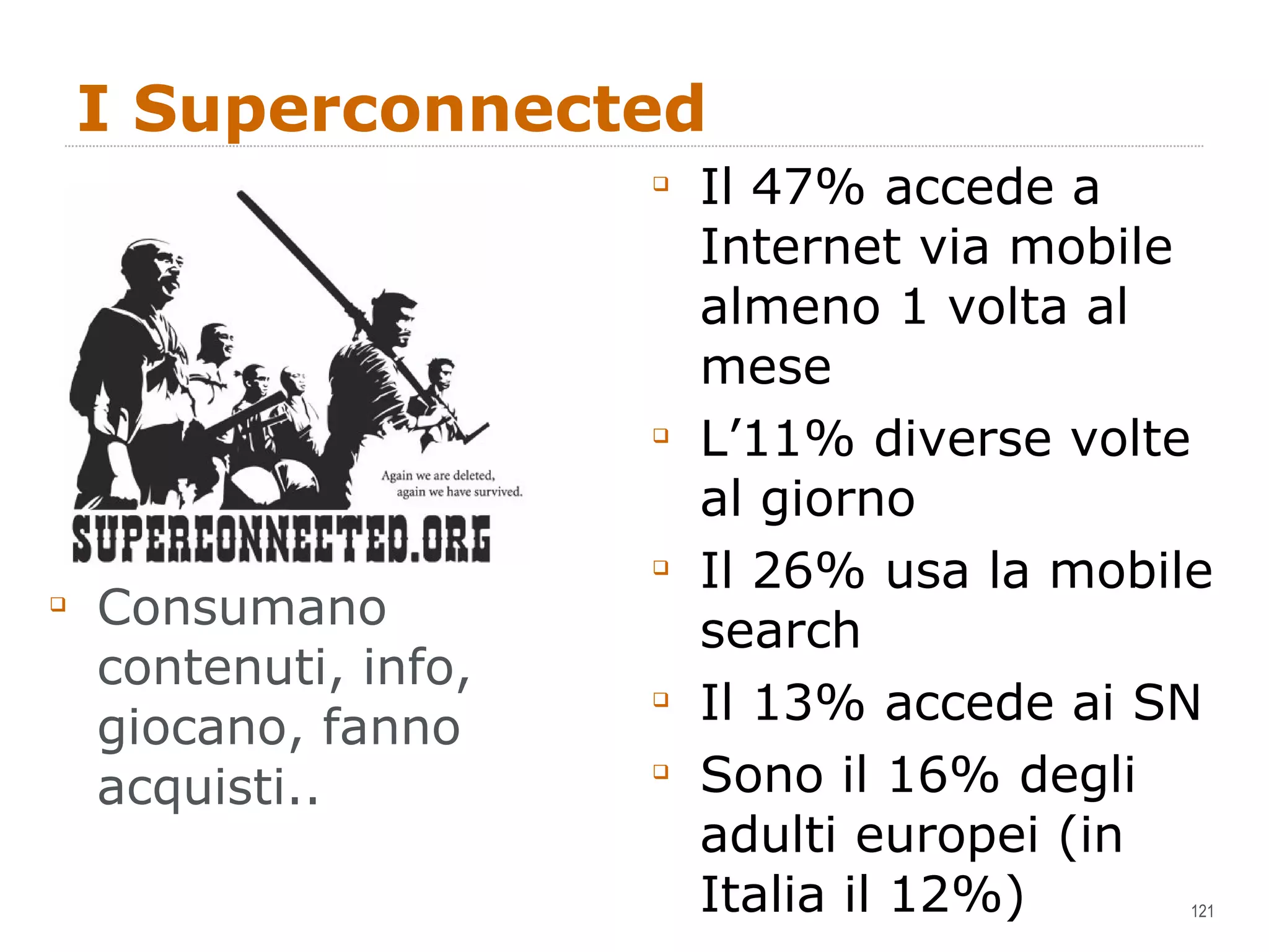 I Superconnected Consumano contenuti, info, giocano, fanno acquisti.. Il 47% accede a Internet via mobile almeno 1 volta al mese L’11% diverse volte al giorno Il 26% usa la mobile search Il 13% accede ai SN Sono il 16% degli adulti europei (in Italia il 12%) 