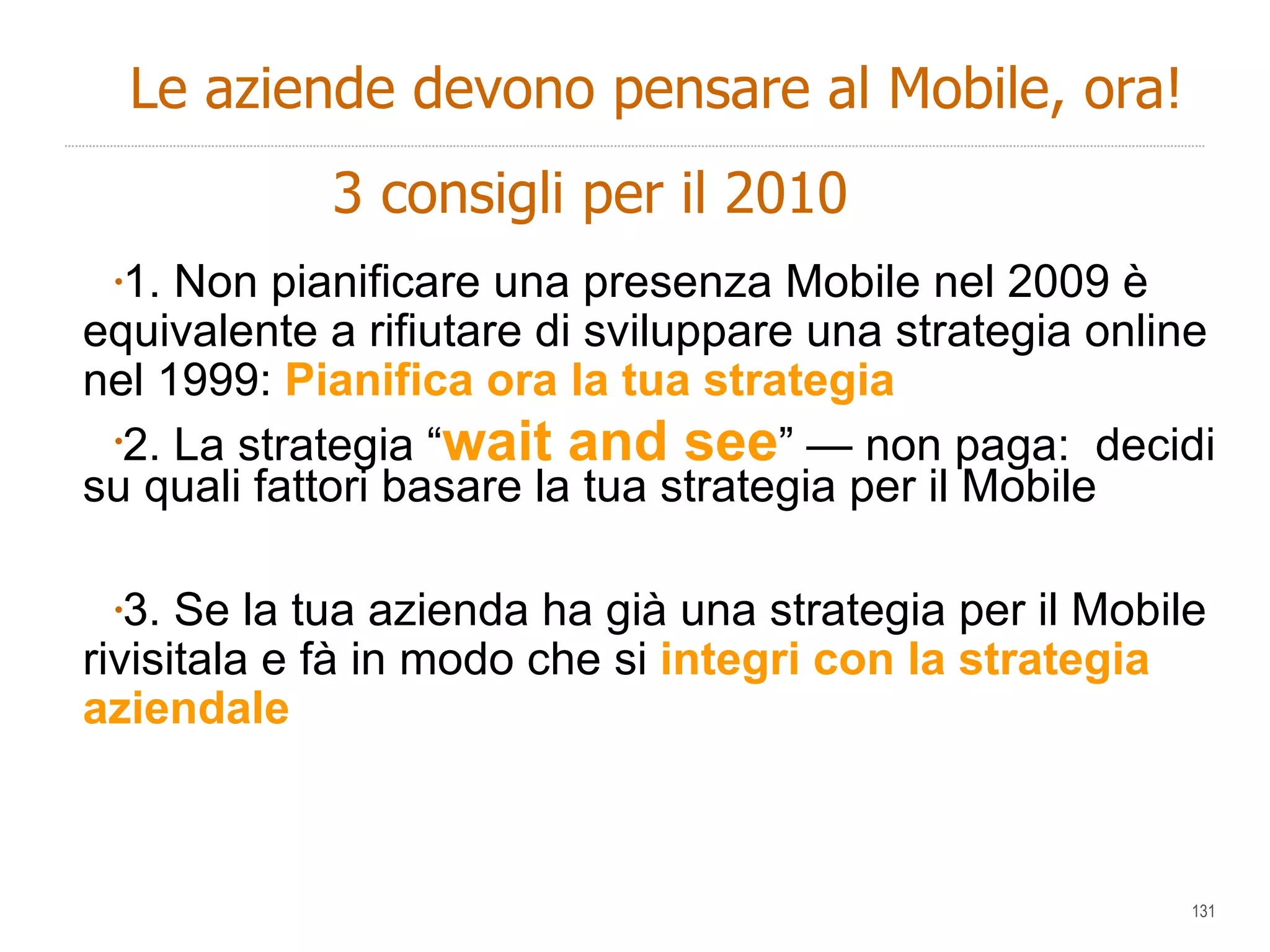 1. Non pianificare una presenza Mobile nel 2009 è equivalente a rifiutare di sviluppare una strategia online nel 1999:  Pianifica ora la tua strategia 2. La strategia “ wait and see ” — non paga:  decidi su quali fattori basare la tua strategia per il Mobile  3. Se la tua azienda ha già una strategia per il Mobile rivisitala e fà in modo che si  integri con la strategia aziendale Le aziende devono pensare al Mobile, ora! 3 consigli per il 2010 