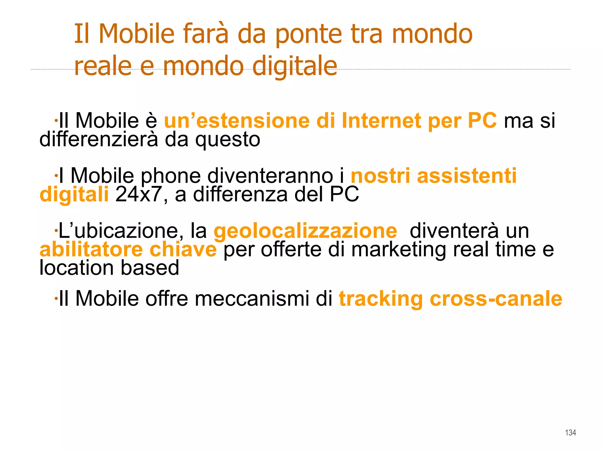 Il Mobile è  un’estensione di Internet per PC  ma si differenzierà da questo  I Mobile phone diventeranno i  nostri assistenti digitali  24x7, a differenza del PC L’ubicazione, la  geolocalizzazione  diventerà un  abilitatore chiave  per offerte di marketing real time e location based  Il Mobile offre meccanismi di  tracking cross-canale Il Mobile farà da ponte tra mondo reale e mondo digitale  
