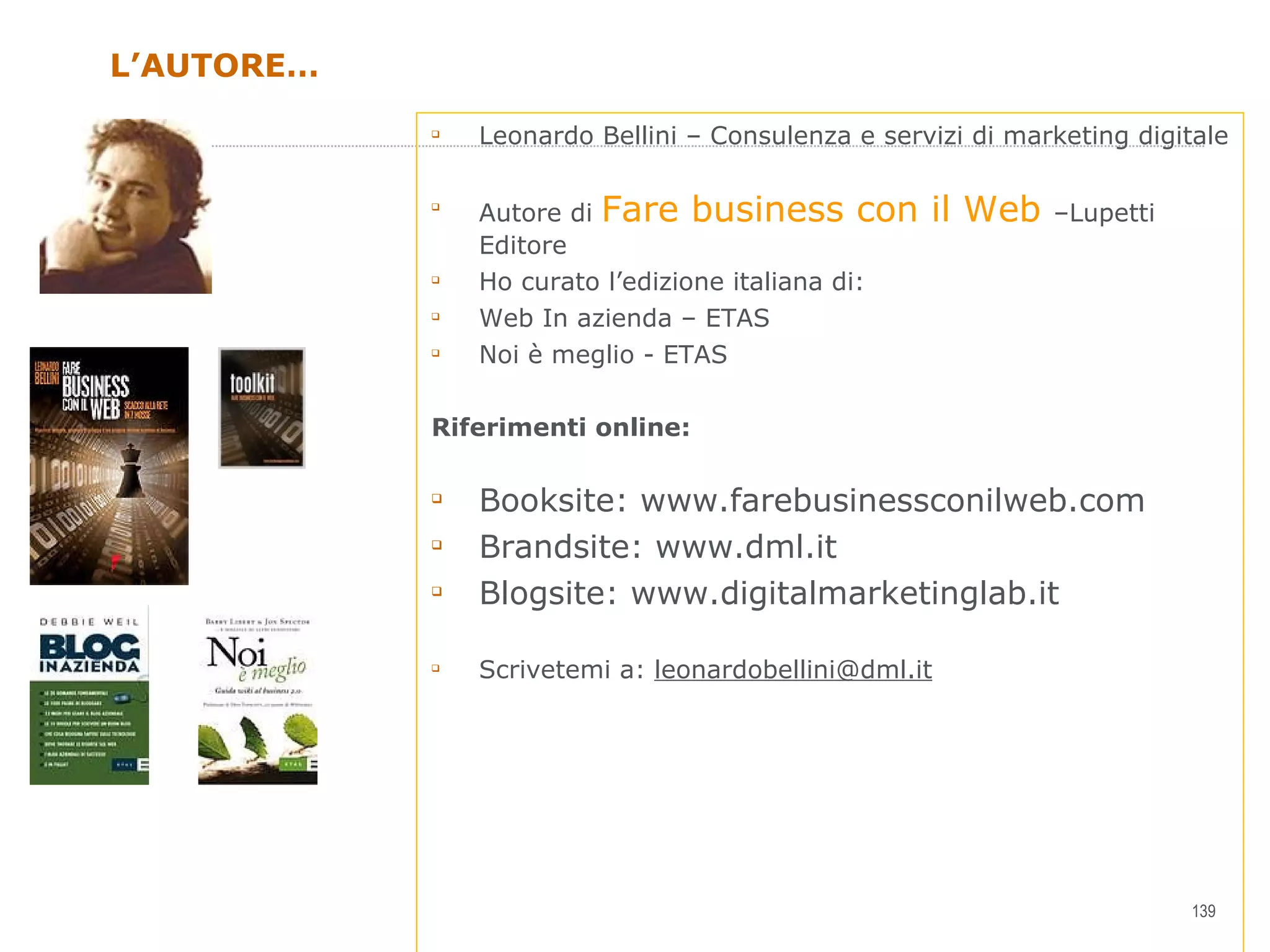 L’AUTORE… Leonardo Bellini – Consulenza e servizi di marketing digitale Autore di  Fare business con il Web  –Lupetti Editore Ho curato l’edizione italiana di: Web In azienda – ETAS  Noi è meglio - ETAS Riferimenti online: Booksite: www.farebusinessconilweb.com  Brandsite: www.dml.it Blogsite: www.digitalmarketinglab.it Scrivetemi a:  [email_address] 