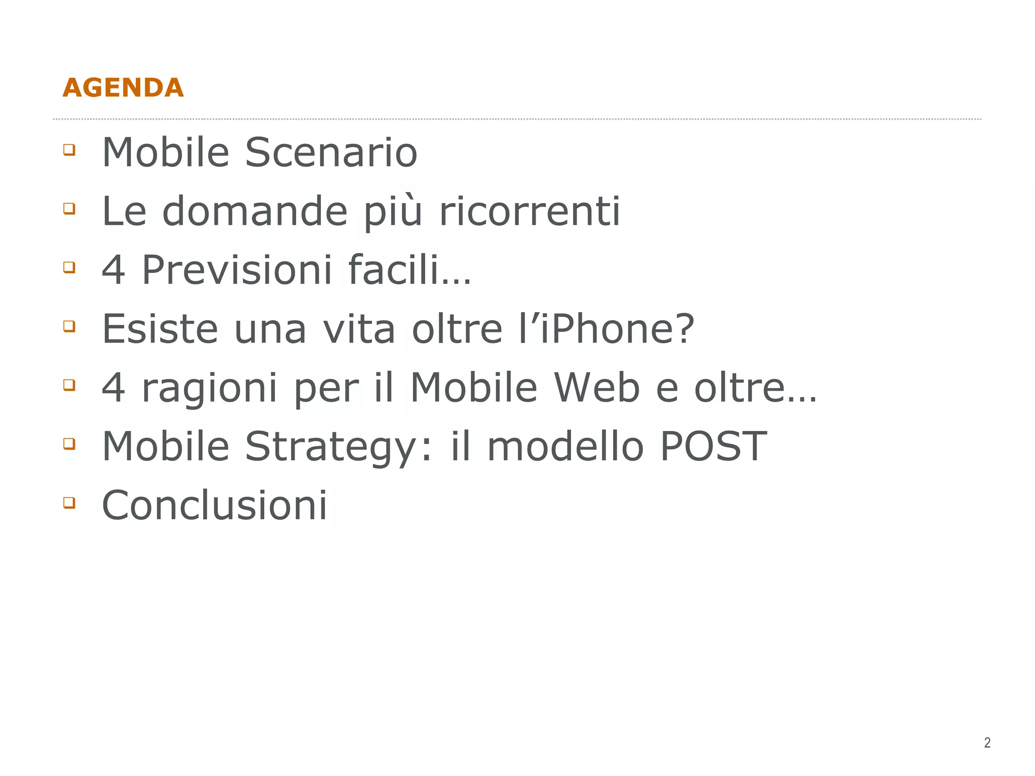 AGENDA Mobile Scenario Le domande più ricorrenti 4 Previsioni facili… Esiste una vita oltre l’iPhone? 4 ragioni per il Mobile Web e oltre… Mobile Strategy: il modello POST Conclusioni 