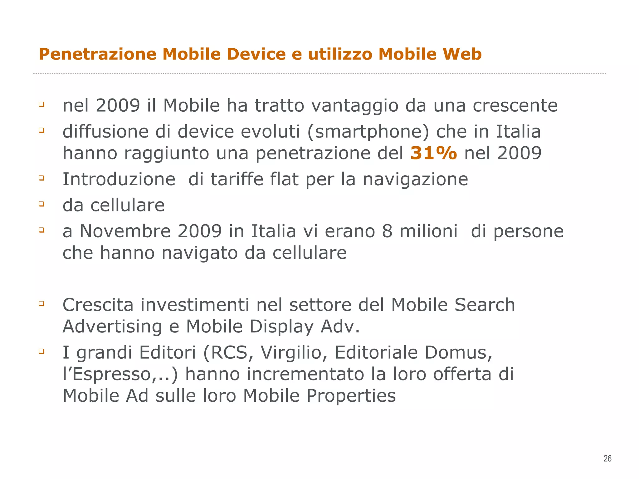 Penetrazione Mobile Device e utilizzo Mobile Web nel 2009 il Mobile ha tratto vantaggio da una crescente diffusione di device evoluti (smartphone) che in Italia hanno raggiunto una penetrazione del  31%  nel 2009 Introduzione  di tariffe flat per la navigazione da cellulare a Novembre 2009 in Italia vi erano 8 milioni  di persone che hanno navigato da cellulare Crescita investimenti nel settore del Mobile Search Advertising e Mobile Display Adv. I grandi Editori (RCS, Virgilio, Editoriale Domus, l’Espresso,..) hanno incrementato la loro offerta di Mobile Ad sulle loro Mobile Properties 
