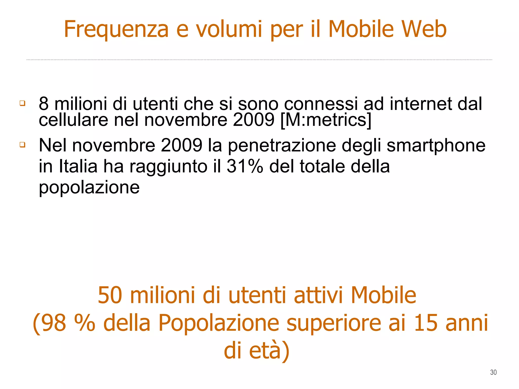 8 milioni di utenti che si sono connessi ad internet dal cellulare nel novembre 2009 [M:metrics] Nel novembre 2009 la penetrazione degli smartphone in Italia ha raggiunto il 31% del totale della popolazione 50 milioni di utenti attivi Mobile (98 % della Popolazione superiore ai 15 anni di età) Frequenza e volumi per il Mobile Web 