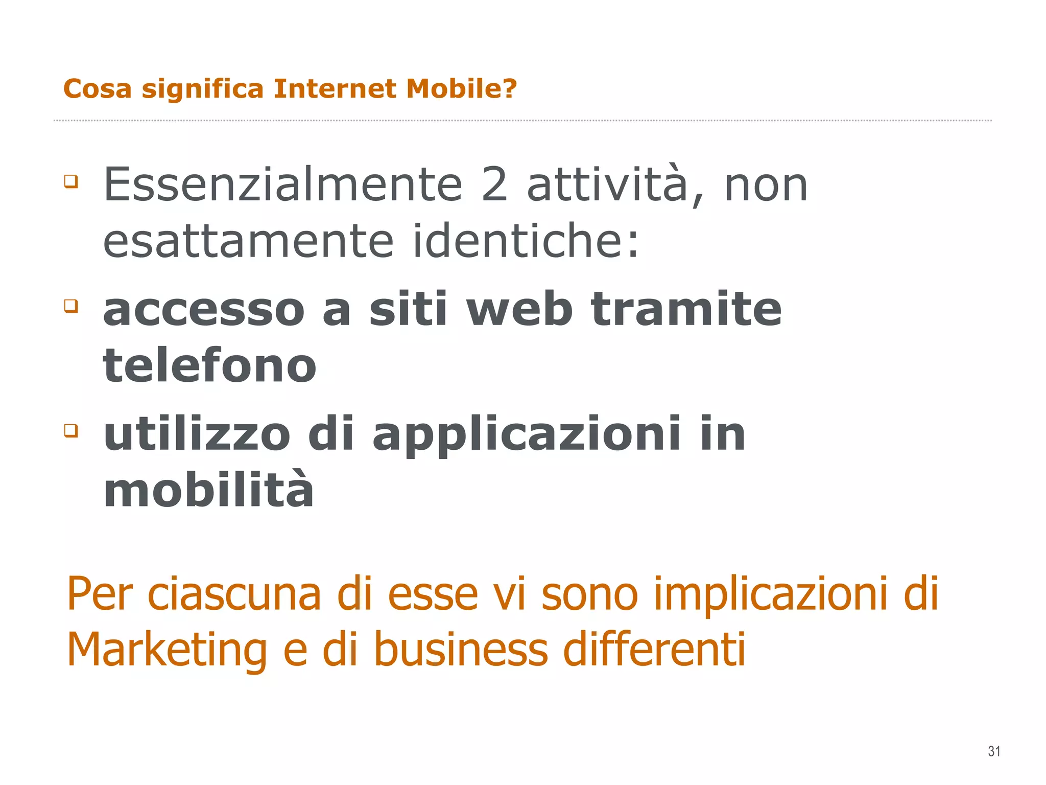 Cosa significa Internet Mobile? Essenzialmente 2 attività, non esattamente identiche: accesso a siti web tramite telefono utilizzo di applicazioni in mobilità Per ciascuna di esse vi sono implicazioni di Marketing e di business differenti 
