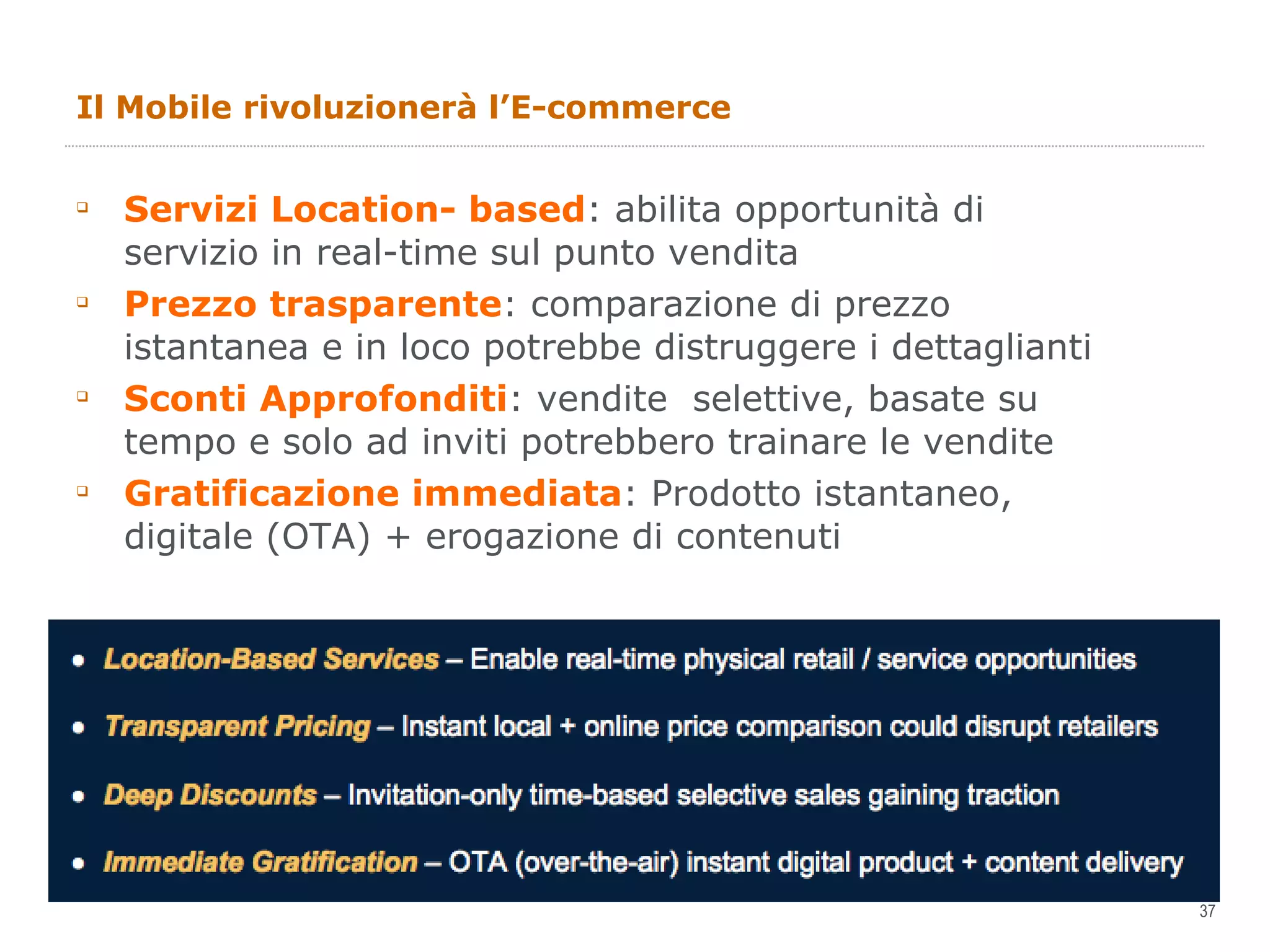 Il Mobile rivoluzionerà l’E-commerce Servizi Location- based : abilita opportunità di servizio in real-time sul punto vendita  Prezzo trasparente : comparazione di prezzo istantanea e in loco potrebbe distruggere i dettaglianti Sconti Approfonditi : vendite  selettive, basate su tempo e solo ad inviti potrebbero trainare le vendite Gratificazione immediata : Prodotto istantaneo, digitale (OTA) + erogazione di contenuti 