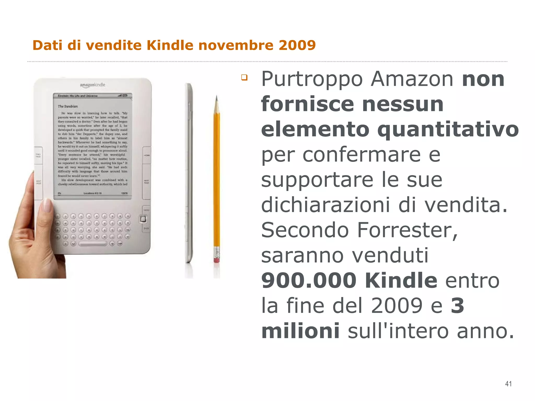 Dati di vendite Kindle novembre 2009 Purtroppo Amazon  non fornisce nessun elemento quantitativo  per confermare e supportare le sue dichiarazioni di vendita. Secondo Forrester, saranno venduti  900.000 Kindle  entro la fine del 2009 e  3 milioni  sull'intero anno. 