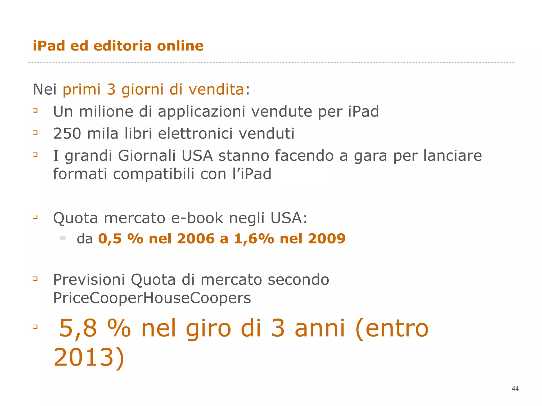 iPad ed editoria online Nei  primi 3 giorni di vendita : Un milione di applicazioni vendute per iPad 250 mila libri elettronici venduti I grandi Giornali USA stanno facendo a gara per lanciare formati compatibili con l’iPad Quota mercato e-book negli USA: da  0,5 % nel 2006 a 1,6% nel 2009 Previsioni Quota di mercato secondo PriceCooperHouseCoopers 5,8 % nel giro di 3 anni (entro 2013) 