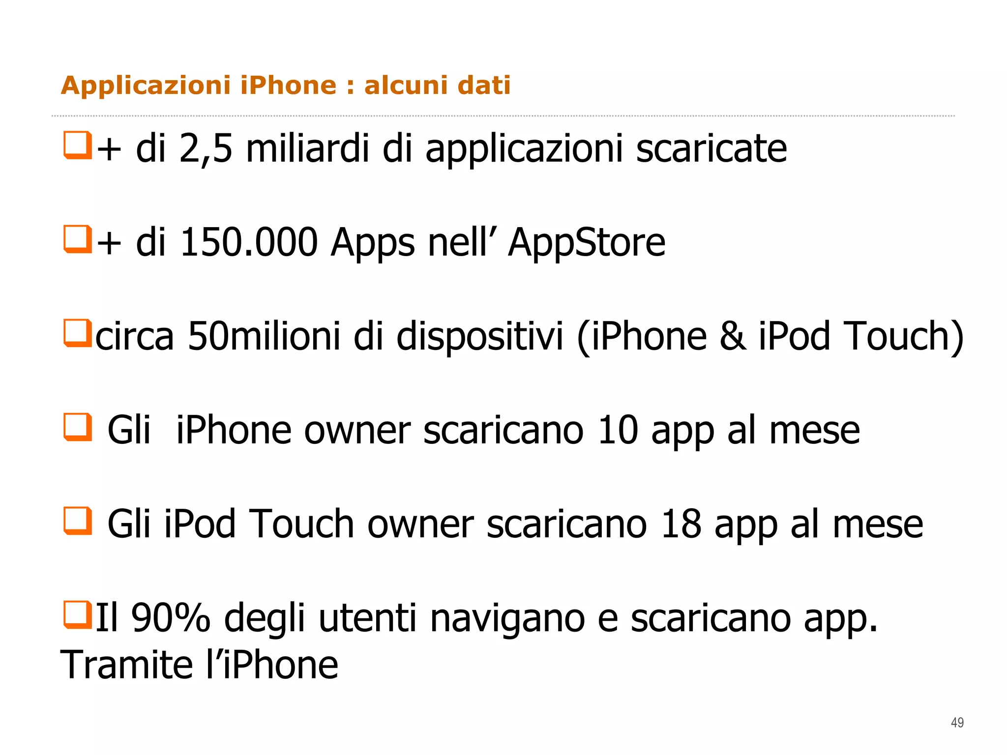 Applicazioni iPhone : alcuni dati + di 2,5 miliardi di applicazioni scaricate + di 150.000 Apps nell’ AppStore circa 50milioni di dispositivi (iPhone & iPod Touch) Gli  iPhone owner scaricano 10 app al mese Gli iPod Touch owner scaricano 18 app al mese Il 90% degli utenti navigano e scaricano app.  Tramite l’iPhone 