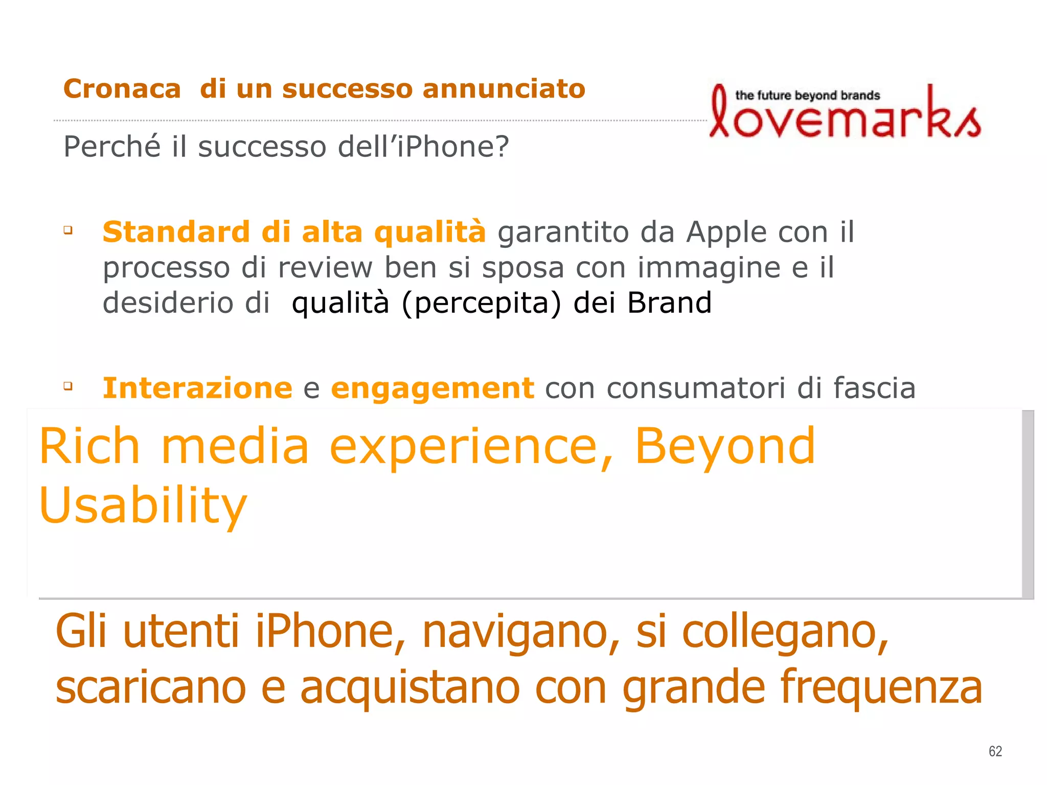 Cronaca  di un successo annunciato Perché il successo dell’iPhone? Standard di alta qualità  garantito da Apple con il processo di review ben si sposa con immagine e il desiderio di  qualità (percepita) dei Brand Interazione  e  engagement  con  consumatori di fascia alta ed  elevato potere e propensione all’acquisto Gli utenti iPhone, navigano, si collegano,  scaricano e acquistano con grande frequenza Rich media experience, Beyond Usability 