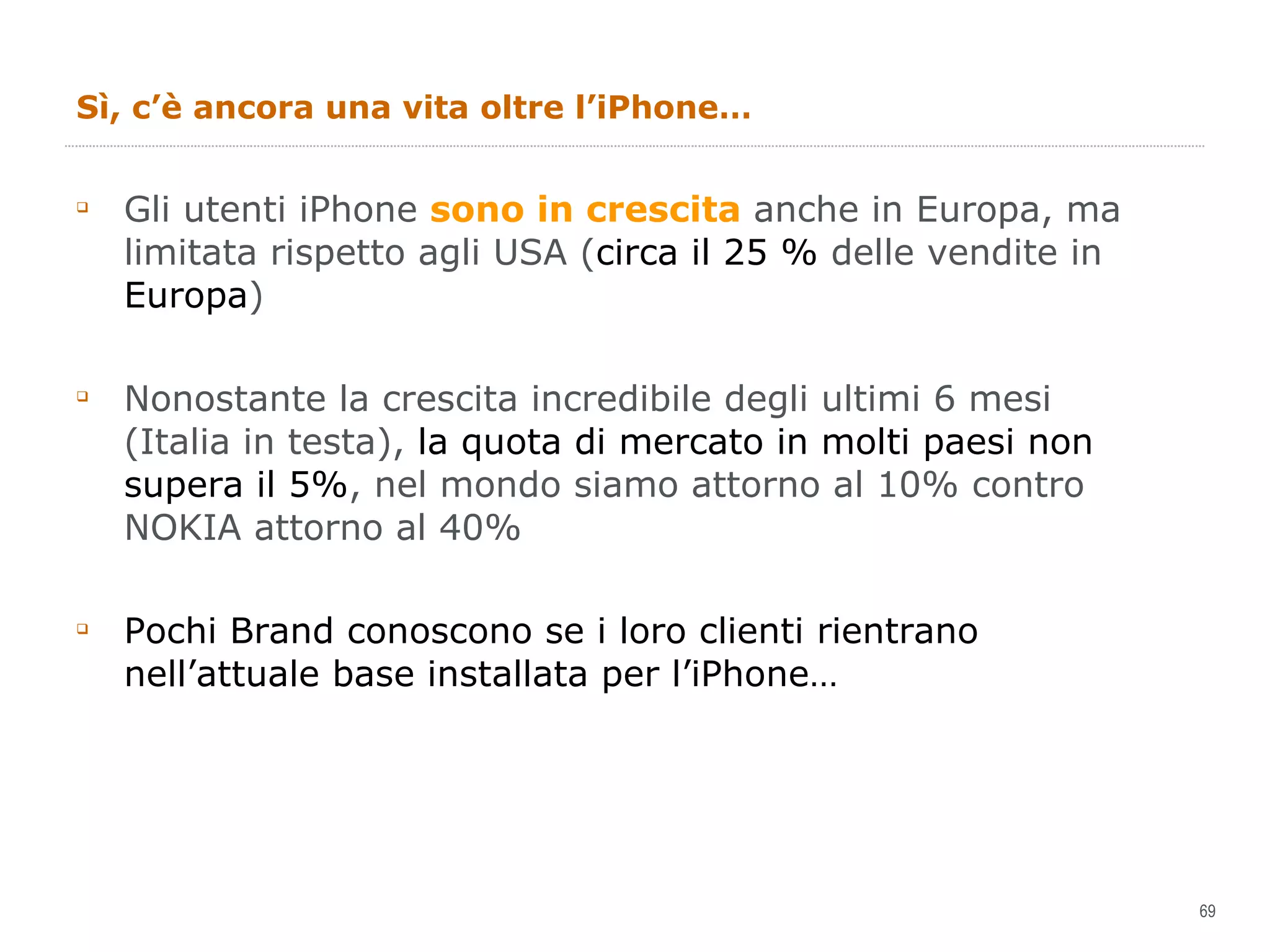 Sì, c’è ancora una vita oltre l’iPhone… Gli utenti iPhone  sono in crescita  anche in Europa, ma limitata rispetto agli USA ( circa il 25 %  delle vendite in  Europa ) Nonostante la crescita incredibile degli ultimi 6 mesi (Italia in testa),  la quota di mercato in molti paesi non supera il 5% , nel mondo siamo attorno al 10% contro NOKIA attorno al 40%  Pochi Brand conoscono se i loro clienti rientrano nell’attuale base installata per l’iPhone… 