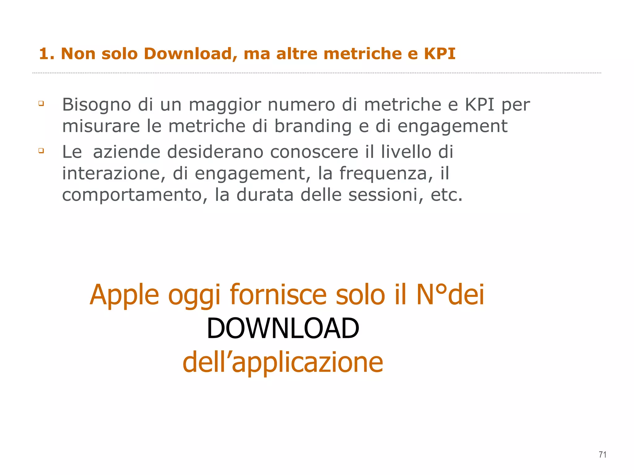 1. Non solo Download, ma altre metriche e KPI Bisogno di un maggior numero di metriche e KPI per misurare le metriche di branding e di engagement Le  aziende desiderano conoscere il livello di interazione, di engagement, la frequenza, il comportamento, la durata delle sessioni, etc. Apple oggi fornisce solo il N°dei DOWNLOAD  dell’applicazione  