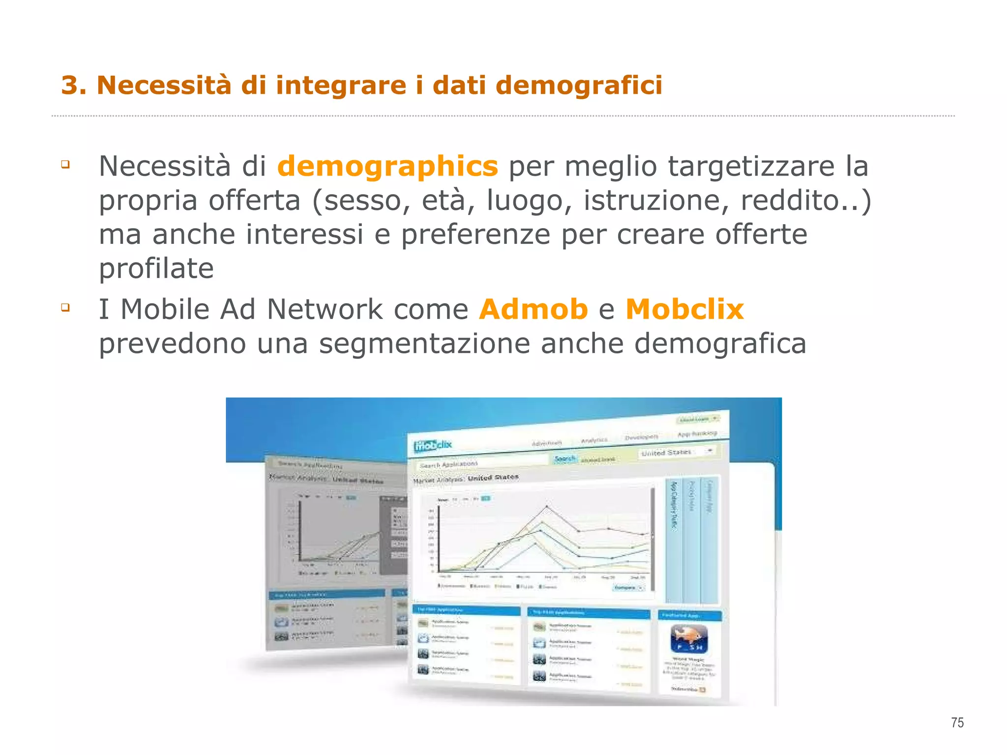 3. Necessità di integrare i dati demografici  Necessità di  demographics  per meglio targetizzare la propria offerta (sesso, età, luogo, istruzione, reddito..) ma anche interessi e preferenze per creare offerte profilate I Mobile Ad Network come  Admob  e  Mobclix  prevedono una segmentazione anche demografica 