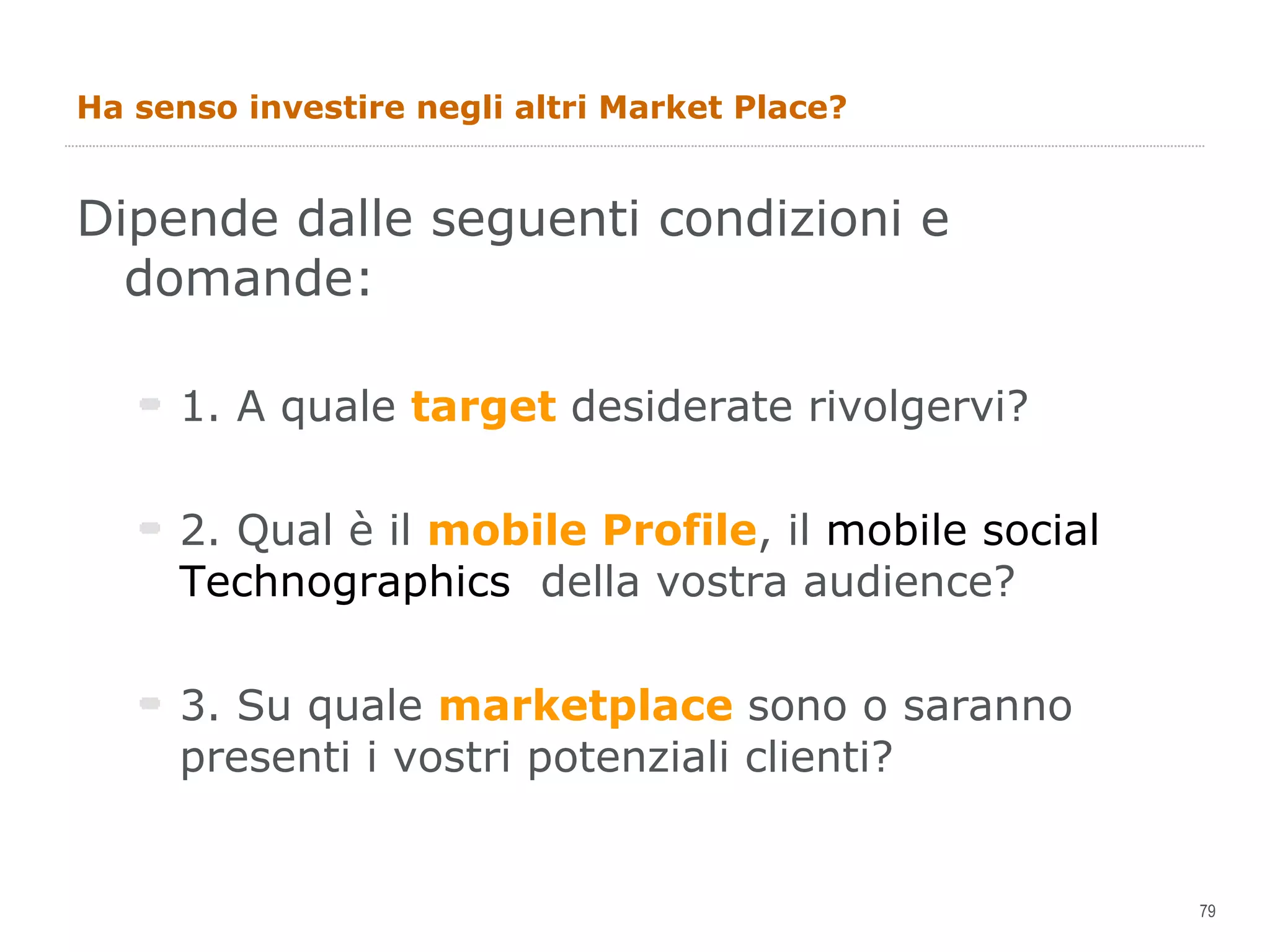 Ha senso investire negli altri Market Place? Dipende dalle seguenti condizioni e domande: 1. A quale  target  desiderate rivolgervi? 2. Qual è il  mobile Profile , il  mobile social Technographics  della vostra audience? 3. Su quale  marketplace  sono o saranno presenti i vostri potenziali clienti? 