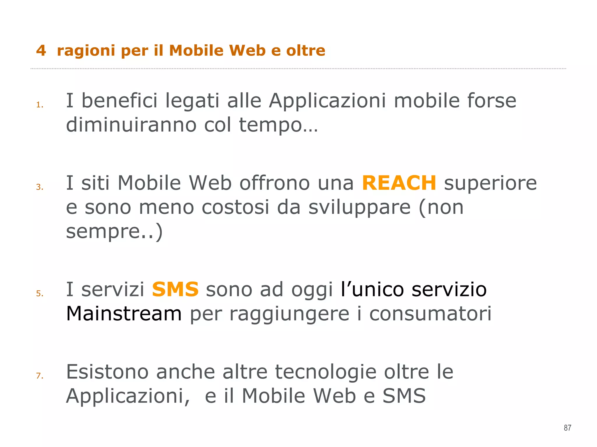 4  ragioni per il Mobile Web e oltre I benefici legati alle Applicazioni mobile forse diminuiranno col tempo… I siti Mobile Web offrono una  REACH  superiore e sono meno costosi da sviluppare (non sempre..) I servizi  SMS  sono ad oggi  l’unico servizio Mainstream  per raggiungere i consumatori Esistono anche altre tecnologie oltre le Applicazioni,  e il Mobile Web e SMS 