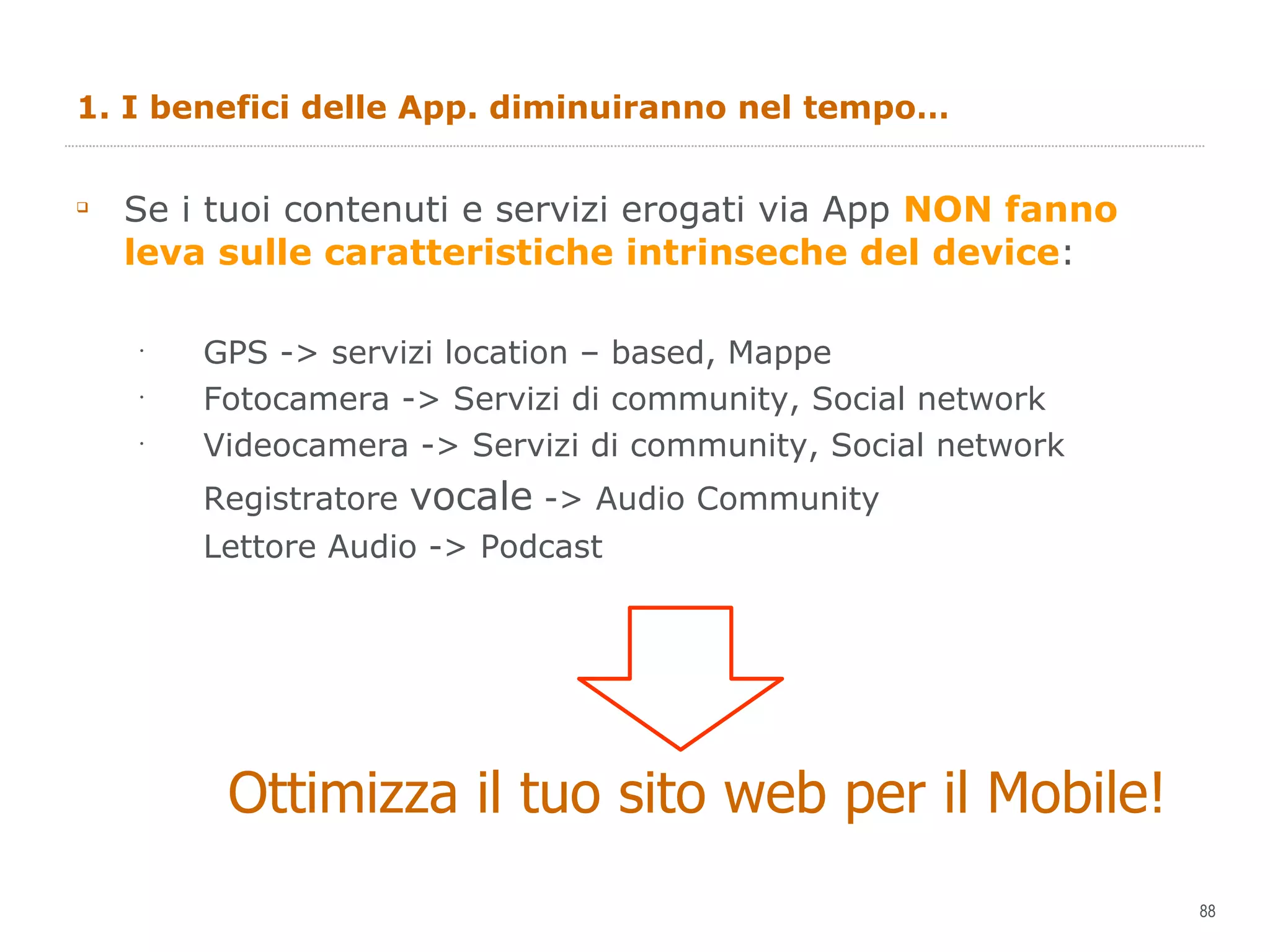 1. I benefici delle App. diminuiranno nel tempo… Se i tuoi contenuti e servizi erogati via App  NON fanno leva sulle caratteristiche intrinseche del device : GPS -> servizi location – based, Mappe Fotocamera -> Servizi di community, Social network Videocamera -> Servizi di community, Social network Registratore  vocale  -> Audio Community Lettore Audio -> Podcast  Ottimizza il tuo sito web per il Mobile! 