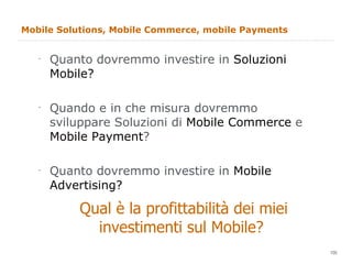 Mobile Solutions, Mobile Commerce, mobile Payments Quanto dovremmo investire in  Soluzioni Mobile? Quando e in che misura dovremmo sviluppare Soluzioni di  Mobile Commerce  e  Mobile Payment ? Quanto dovremmo investire in  Mobile Advertising? Qual è la profittabilità dei miei investimenti sul Mobile?  