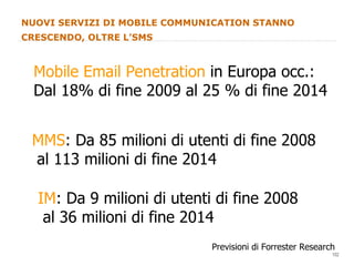 NUOVI SERVIZI DI MOBILE COMMUNICATION STANNO CRESCENDO, OLTRE L’SMS Mobile Email Penetration  in Europa occ.: Dal 18% di fine 2009 al 25 % di fine 2014 Previsioni di Forrester Research MMS : Da 85 milioni di utenti di fine 2008 al 113 milioni di fine 2014 IM : Da 9 milioni di utenti di fine 2008 al 36 milioni di fine 2014 