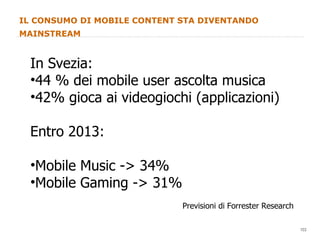IL CONSUMO DI MOBILE CONTENT STA DIVENTANDO MAINSTREAM In Svezia: 44 % dei mobile user ascolta musica 42% gioca ai videogiochi (applicazioni) Entro 2013: Mobile Music -> 34% Mobile Gaming -> 31% Previsioni di Forrester Research 