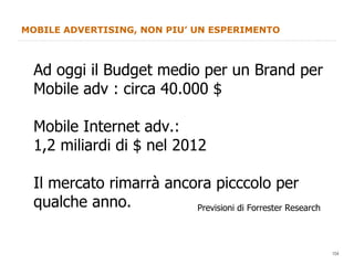 MOBILE ADVERTISING, NON PIU’ UN ESPERIMENTO Ad oggi il Budget medio per un Brand per Mobile adv : circa 40.000 $ Mobile Internet adv.: 1,2 miliardi di $ nel 2012 Il mercato rimarrà ancora picccolo per qualche anno. Previsioni di Forrester Research 
