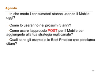 Agenda   In che modo i consumatori stanno usando il Mobile oggi? Come lo useranno nei prossimi 3 anni? Come usare l’approccio  POST  per il Mobile per aggiungerlo alla tua strategia multicanale?  Quali sono gli esempi e le Best Practice che possiamo citare?  