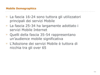 Mobile Demographics La fascia 16-24 sono tuttora gli utilizzatori principali dei servizi Mobile La fascia 25-34 ha largamente adottato i servizi Mobile Internet Quelli della fascia 35-54 rappresentano un’audience mobile significativa L’Adozione dei servizi Mobile è tuttora di nicchia tra gli over 65 