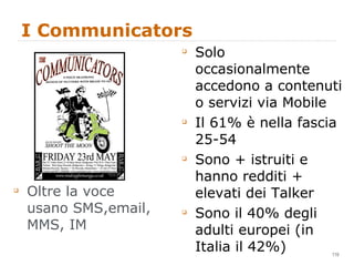 I Communicators Oltre la voce usano SMS,email, MMS, IM Solo occasionalmente accedono a contenuti o servizi via Mobile Il 61% è nella fascia 25-54 Sono + istruiti e hanno redditi + elevati dei Talker Sono il 40% degli adulti europei (in Italia il 42%) 