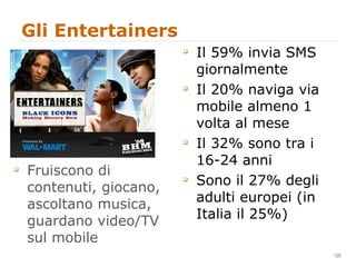Gli Entertainers Fruiscono di contenuti, giocano, ascoltano musica, guardano video/TV sul mobile Il 59% invia SMS giornalmente Il 20% naviga via mobile almeno 1 volta al mese Il 32% sono tra i 16-24 anni Sono il 27% degli adulti europei (in Italia il 25%) 