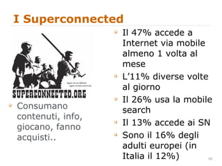 I Superconnected Consumano contenuti, info, giocano, fanno acquisti.. Il 47% accede a Internet via mobile almeno 1 volta al mese L’11% diverse volte al giorno Il 26% usa la mobile search Il 13% accede ai SN Sono il 16% degli adulti europei (in Italia il 12%) 