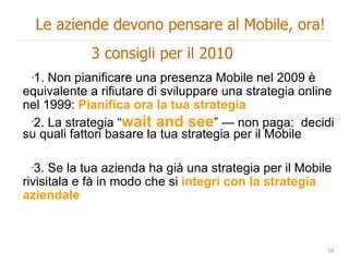 1. Non pianificare una presenza Mobile nel 2009 è equivalente a rifiutare di sviluppare una strategia online nel 1999:  Pianifica ora la tua strategia 2. La strategia “ wait and see ” — non paga:  decidi su quali fattori basare la tua strategia per il Mobile  3. Se la tua azienda ha già una strategia per il Mobile rivisitala e fà in modo che si  integri con la strategia aziendale Le aziende devono pensare al Mobile, ora! 3 consigli per il 2010 