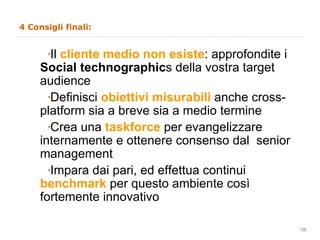 4 Consigli finali: Il  cliente medio non esiste : approfondite i  Social technographic s della vostra target audience Definisci  obiettivi misurabili  anche cross-platform sia a breve sia a medio termine  Crea una  taskforce   per evangelizzare internamente e ottenere consenso dal  senior management Impara dai pari, ed effettua continui  benchmark   per questo ambiente così fortemente innovativo  