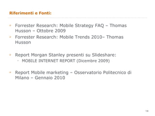 Riferimenti e Fonti: Forrester Research: Mobile Strategy FAQ – Thomas Husson – Ottobre 2009 Forrester Research: Mobile Trends 2010– Thomas Husson Report Morgan Stanley presenti su Slideshare: MOBILE INTERNET REPORT (Dicembre 2009) Report Mobile marketing – Osservatorio Politecnico di Milano – Gennaio 2010 