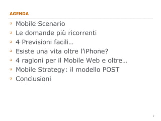 AGENDA Mobile Scenario Le domande più ricorrenti 4 Previsioni facili… Esiste una vita oltre l’iPhone? 4 ragioni per il Mobile Web e oltre… Mobile Strategy: il modello POST Conclusioni 