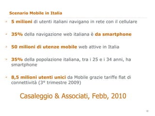 Scenario Mobile in Italia 5 milioni  di utenti italiani navigano in rete con il cellulare 35%  della navigazione web italiana è  da smartphone 50 milioni di utenze mobile  web attive in Italia 35%  della popolazione italiana, tra i 25 e i 34 anni, ha smartphone 8,5 milioni utenti unici  da Mobile grazie tariffe flat di connettività (3° trimestre 2009) Casaleggio & Associati, Febb, 2010 