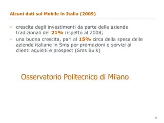 Alcuni dati sul Mobile in Italia (2009) crescita degli investimenti da parte delle aziende tradizionali del  21%  rispetto al 2008; una buona crescita, pari al  15%  circa della spesa delle aziende italiane in Sms per promozioni e servizi ai clienti aquisiti e prospect (Sms Bulk) Osservatorio Politecnico di Milano 