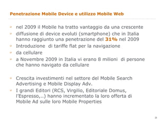 Penetrazione Mobile Device e utilizzo Mobile Web nel 2009 il Mobile ha tratto vantaggio da una crescente diffusione di device evoluti (smartphone) che in Italia hanno raggiunto una penetrazione del  31%  nel 2009 Introduzione  di tariffe flat per la navigazione da cellulare a Novembre 2009 in Italia vi erano 8 milioni  di persone che hanno navigato da cellulare Crescita investimenti nel settore del Mobile Search Advertising e Mobile Display Adv. I grandi Editori (RCS, Virgilio, Editoriale Domus, l’Espresso,..) hanno incrementato la loro offerta di Mobile Ad sulle loro Mobile Properties 