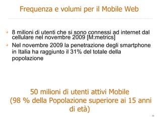 8 milioni di utenti che si sono connessi ad internet dal cellulare nel novembre 2009 [M:metrics] Nel novembre 2009 la penetrazione degli smartphone in Italia ha raggiunto il 31% del totale della popolazione 50 milioni di utenti attivi Mobile (98 % della Popolazione superiore ai 15 anni di età) Frequenza e volumi per il Mobile Web 