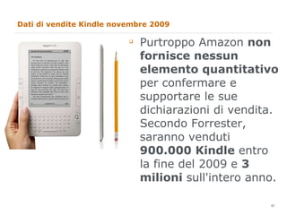 Dati di vendite Kindle novembre 2009 Purtroppo Amazon  non fornisce nessun elemento quantitativo  per confermare e supportare le sue dichiarazioni di vendita. Secondo Forrester, saranno venduti  900.000 Kindle  entro la fine del 2009 e  3 milioni  sull'intero anno. 