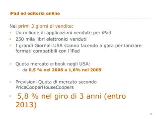 iPad ed editoria online Nei  primi 3 giorni di vendita : Un milione di applicazioni vendute per iPad 250 mila libri elettronici venduti I grandi Giornali USA stanno facendo a gara per lanciare formati compatibili con l’iPad Quota mercato e-book negli USA: da  0,5 % nel 2006 a 1,6% nel 2009 Previsioni Quota di mercato secondo PriceCooperHouseCoopers 5,8 % nel giro di 3 anni (entro 2013) 