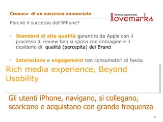 Cronaca  di un successo annunciato Perché il successo dell’iPhone? Standard di alta qualità  garantito da Apple con il processo di review ben si sposa con immagine e il desiderio di  qualità (percepita) dei Brand Interazione  e  engagement  con  consumatori di fascia alta ed  elevato potere e propensione all’acquisto Gli utenti iPhone, navigano, si collegano,  scaricano e acquistano con grande frequenza Rich media experience, Beyond Usability 