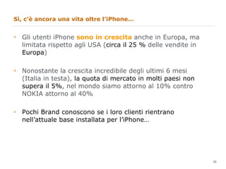 Sì, c’è ancora una vita oltre l’iPhone… Gli utenti iPhone  sono in crescita  anche in Europa, ma limitata rispetto agli USA ( circa il 25 %  delle vendite in  Europa ) Nonostante la crescita incredibile degli ultimi 6 mesi (Italia in testa),  la quota di mercato in molti paesi non supera il 5% , nel mondo siamo attorno al 10% contro NOKIA attorno al 40%  Pochi Brand conoscono se i loro clienti rientrano nell’attuale base installata per l’iPhone… 
