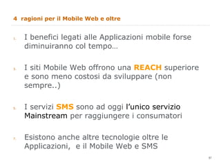 4  ragioni per il Mobile Web e oltre I benefici legati alle Applicazioni mobile forse diminuiranno col tempo… I siti Mobile Web offrono una  REACH  superiore e sono meno costosi da sviluppare (non sempre..) I servizi  SMS  sono ad oggi  l’unico servizio Mainstream  per raggiungere i consumatori Esistono anche altre tecnologie oltre le Applicazioni,  e il Mobile Web e SMS 