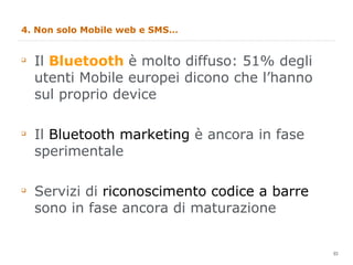 4. Non solo Mobile web e SMS… Il  Bluetooth  è molto diffuso: 51% degli utenti Mobile europei dicono che l’hanno sul proprio device Il  Bluetooth marketing  è ancora in fase sperimentale Servizi di  riconoscimento codice a barre  sono in fase ancora di maturazione 
