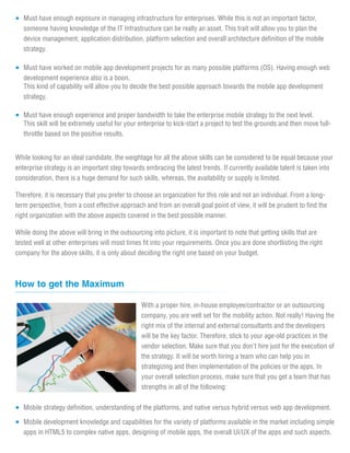 Must have enough exposure in managing infrastructure for enterprises. While this is not an important factor,
   someone having knowledge of the IT Infrastructure can be really an asset. This trait will allow you to plan the
   device management, application distribution, platform selection and overall architecture definition of the mobile
   strategy.

   Must have worked on mobile app development projects for as many possible platforms (OS). Having enough web
   development experience also is a boon.
   This kind of capability will allow you to decide the best possible approach towards the mobile app development
   strategy.

   Must have enough experience and proper bandwidth to take the enterprise mobile strategy to the next level.
   This skill will be extremely useful for your enterprise to kick-start a project to test the grounds and then move full-
   throttle based on the positive results.


While looking for an ideal candidate, the weightage for all the above skills can be considered to be equal because your
enterprise strategy is an important step towards embracing the latest trends. If currently available talent is taken into
consideration, there is a huge demand for such skills, whereas, the availability or supply is limited.

Therefore, it is necessary that you prefer to choose an organization for this role and not an individual. From a long-
term perspective, from a cost effective approach and from an overall goal point of view, it will be prudent to find the
right organization with the above aspects covered in the best possible manner.

While doing the above will bring in the outsourcing into picture, it is important to note that getting skills that are
tested well at other enterprises will most times fit into your requirements. Once you are done shortlisting the right
company for the above skills, it is only about deciding the right one based on your budget.



How to get the Maximum

                                                With a proper hire, in-house employee/contractor or an outsourcing
                                                company, you are well set for the mobility action. Not really! Having the
                                                right mix of the internal and external consultants and the developers
                                                will be the key factor. Therefore, stick to your age-old practices in the
                                                vendor selection. Make sure that you don't hire just for the execution of
                                                the strategy. It will be worth hiring a team who can help you in
                                                strategizing and then implementation of the policies or the apps. In
                                                your overall selection process, make sure that you get a team that has
                                                strengths in all of the following:

   Mobile strategy definition, understanding of the platforms, and native versus hybrid versus web app development.

   Mobile development knowledge and capabilities for the variety of platforms available in the market including simple
   apps in HTML5 to complex native apps, designing of mobile apps, the overall UI/UX of the apps and such aspects.
 