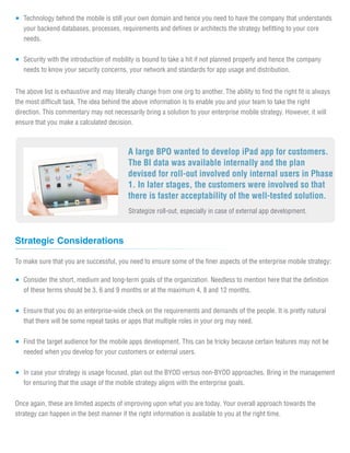 Technology behind the mobile is still your own domain and hence you need to have the company that understands
   your backend databases, processes, requirements and defines or architects the strategy befitting to your core
   needs.


   Security with the introduction of mobility is bound to take a hit if not planned properly and hence the company
   needs to know your security concerns, your network and standards for app usage and distribution.


The above list is exhaustive and may literally change from one org to another. The ability to find the right fit is always
the most difficult task. The idea behind the above information is to enable you and your team to take the right
direction. This commentary may not necessarily bring a solution to your enterprise mobile strategy. However, it will
ensure that you make a calculated decision.



                                           A large BPO wanted to develop iPad app for customers.
                                           The BI data was available internally and the plan
                                           devised for roll-out involved only internal users in Phase
                                           1. In later stages, the customers were involved so that
                                           there is faster acceptability of the well-tested solution.
                                           Strategize roll-out, especially in case of external app development.



Strategic Considerations

To make sure that you are successful, you need to ensure some of the finer aspects of the enterprise mobile strategy:

   Consider the short, medium and long-term goals of the organization. Needless to mention here that the definition
   of these terms should be 3, 6 and 9 months or at the maximum 4, 8 and 12 months.


   Ensure that you do an enterprise-wide check on the requirements and demands of the people. It is pretty natural
   that there will be some repeat tasks or apps that multiple roles in your org may need.


   Find the target audience for the mobile apps development. This can be tricky because certain features may not be
   needed when you develop for your customers or external users.


   In case your strategy is usage focused, plan out the BYOD versus non-BYOD approaches. Bring in the management
   for ensuring that the usage of the mobile strategy aligns with the enterprise goals.


Once again, these are limited aspects of improving upon what you are today. Your overall approach towards the
strategy can happen in the best manner if the right information is available to you at the right time.
 