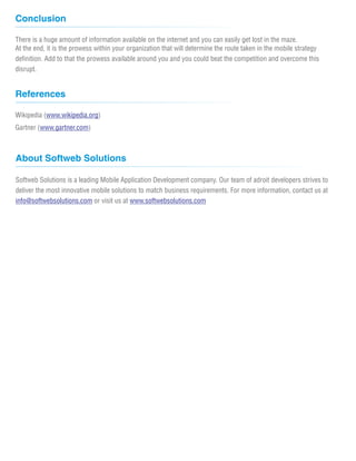 Conclusion

There is a huge amount of information available on the internet and you can easily get lost in the maze.
At the end, it is the prowess within your organization that will determine the route taken in the mobile strategy
definition. Add to that the prowess available around you and you could beat the competition and overcome this
disrupt.


References

Wikipedia (www.wikipedia.org)
Gartner (www.gartner.com)



About Softweb Solutions

Softweb Solutions is a leading Mobile Application Development company. Our team of adroit developers strives to
deliver the most innovative mobile solutions to match business requirements. For more information, contact us at
info@softwebsolutions.com or visit us at www.softwebsolutions.com
 