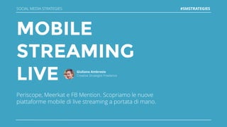 MOBILE
STREAMING
LIVE
Periscope, Meerkat e FB Mention. Scopriamo le nuove
piattaforme mobile di live streaming a portata di mano.
Giuliano Ambrosio
Creative Strategist Freelance
SOCIAL MEDIA STRATEGIES #SMSTRATEGIES
 