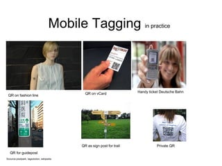 Mobile Tagging  in practice Scource:pixelpark, tagsolution, wikipedia Private QR QR on vCard Handy ticket Deutsche Bahn QR on fashion line QR for guidepost QR as sign post for trail 